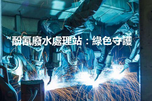“酚氰廢水處理站：綠色守護(hù)者，環(huán)保先鋒”